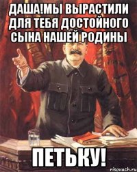 даша!мы вырастили для тебя достойного сына нашей родины петьку!