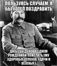 пользуясь случаем, я бы хотел поздравить дагбу цыденова с днем рождения и пожелать ему здоровья, успехов, удачи и везенья:)