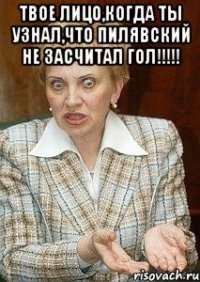 твое лицо,когда ты узнал,что пилявский не засчитал гол!!! 