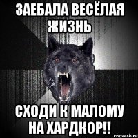 заебала весёлая жизнь сходи к малому на хардкор!!