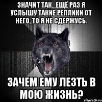 значит так...ещё раз я услышу такие реплики от него, то я не сдержусь. зачем ему лезть в мою жизнь?