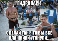 гидропарк сделай так, что бы все пляжники утонули...