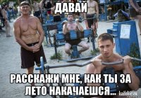 давай расскажи мне, как ты за лето накачаешся...