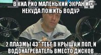 в киа рио маленький экран и некуда ложить воду? 2 плазмы 43" тебе в крышу и пол, и водонагреватель вместо дисков