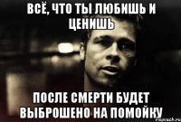 всё, что ты любишь и ценишь после смерти будет выброшено на помойку