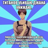 титанов убиваю,джана унижаю, пинков от капрала каждый день получаю,микасу люблю,армина хвалю,сашу брауз картошкой кормлю.