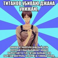 титанов убиваю,джана унижаю, пинков от капрала каждый день получаю,зубы выбивают новые вырастают,в теле титана больше сил обретаю,контроль не держу,в темнице сплю.