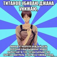 титанов убиваю,джана унижаю, пинков от капрала каждый день получаю,зубы выбивают новые вырастают,в теле титана больше сил обретаю контроль не держу,в темнице сплю.