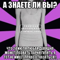 а знаете ли вы? что 24 июля любая девушка может позвать парня гулять, а тот не имеет право отказаться!!