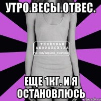 утро.весы.отвес. еще 1кг. и я остановлюсь