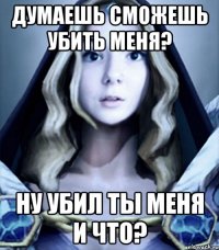 думаешь сможешь убить меня? ну убил ты меня и что?