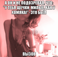 а он и не подозревал, что: "у тебя щечки, милые, как у хомяка!"- это был вызов