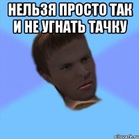 нельзя просто так и не угнать тачку 