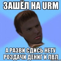 зашёл на urm а разви сдись нету роздачи дениг и лвл