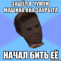зашёл в чужую машина она закрыта начал бить её