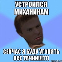 устроился миханикам сейчас я буду угонять все тачки!!!111