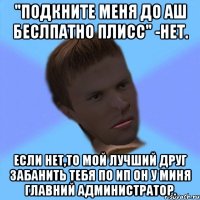 "подкните меня до аш беслпатно плисс" -нет. если нет,то мой лучший друг забанить тебя по ип он у миня главний администратор.