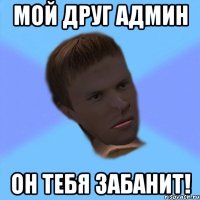 мой друг админ он тебя забанит!