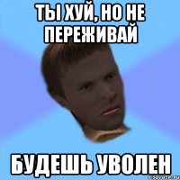 ты хуй, но не переживай будешь уволен