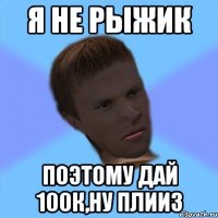 я не рыжик поэтому дай 100к,ну плииз