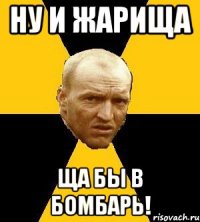 ну и жарища ща бы в бомбарь!