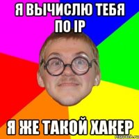 я вычислю тебя по ip я же такой хакер