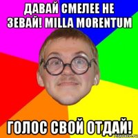 давай смелее не зевай! milla morentum голос свой отдай!