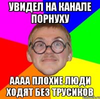 увидел на канале порнуху аааа плохие люди ходят без трусиков