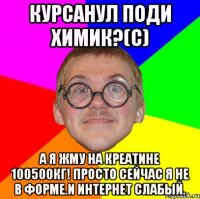 курсанул поди химик?(с) а я жму на креатине 100500кг! просто сейчас я не в форме.и интернет слабый.