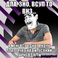 дпа, зно, всуп то внз... а мені все одно! я хочу платтячко на випускний гарне вдягти