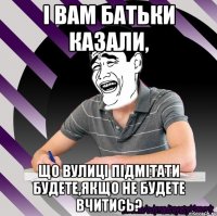 і вам батьки казали, що вулиці підмітати будете,якщо не будете вчитись?