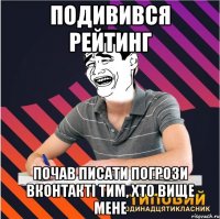подивився рейтинг почав писати погрози вконтакті тим, хто вище мене