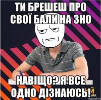 ти брешеш про свої бали на зно навіщо? я все одно дізнаюсь!