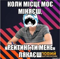 коли місце моє міняєш, рейтинг,ти мене лякаєш