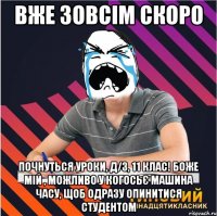 вже зовсім скоро почнуться уроки, д/з, 11 клас! боже мій , можливо у когосьє машина часу, щоб одразу опинитися студентом