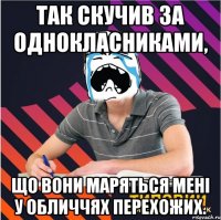 так скучив за однокласниками, що вони маряться мені у обличчях перехожих.