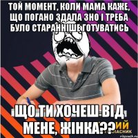 той момент, коли мама каже, що погано здала зно і треба було старанніше готуватись що ти хочеш від мене, жінка??