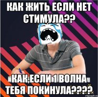 как жить если нет стимула?? как,если 1 волна тебя покинула???