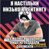 я настільки низько в рейтингу що молюся, щоб ті хто вище, не подавали документи