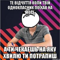 те відчуття коли твій однокласник поїхав на море, а ти чекаешь на яку хвилю ти потрапиш