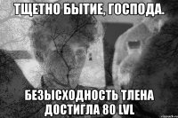 тщетно бытие, господа. безысходность тлена достигла 80 lvl