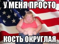 у меня просто кость округлая