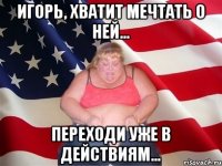 игорь, хватит мечтать о ней... переходи уже в действиям...