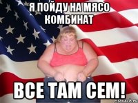 я пойду на мясо комбинат все там сем!