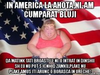 in america la ahota,ni-am cumparat bluji da matink tati broastele ni-o intrat in dinshii sh eu nu pot s icnhid zamku,plake nu plake,amus iti arunc o borasca in ureche!