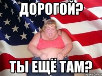 дорогой? ты ещё там?