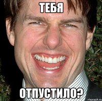 тебя отпустило?