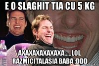 e o slaghit tia cu 5 kg axaxaxaxaxaxa.....lol razmicitalasia baba ;ddd