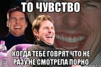 то чувство когда тебе говрят что не разу не смотрела порно