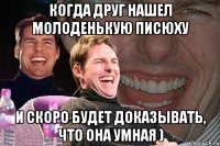 когда друг нашел молоденькую писюху и скоро будет доказывать, что она умная )